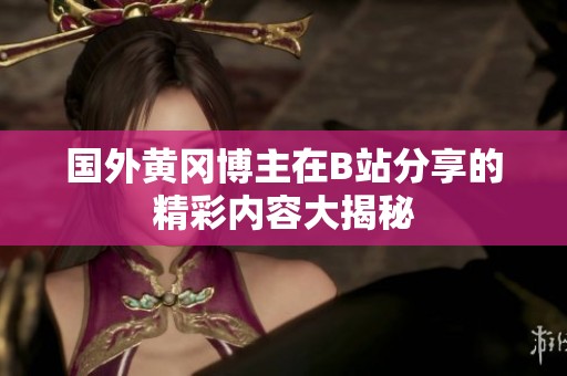 国外黄冈博主在B站分享的精彩内容大揭秘