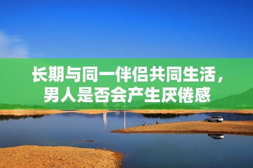 长期与同一伴侣共同生活，男人是否会产生厌倦感
