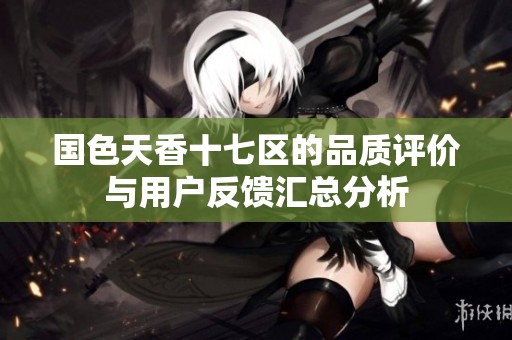 国色天香十七区的品质评价与用户反馈汇总分析