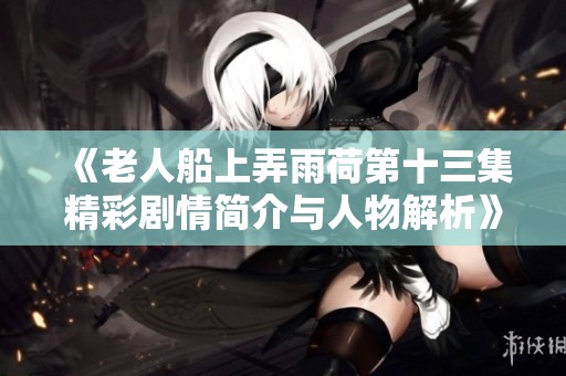 《老人船上弄雨荷第十三集精彩剧情简介与人物解析》