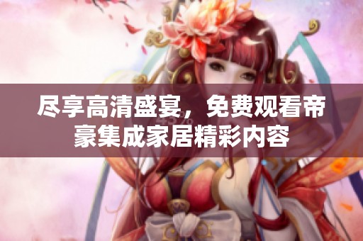 尽享高清盛宴，免费观看帝豪集成家居精彩内容