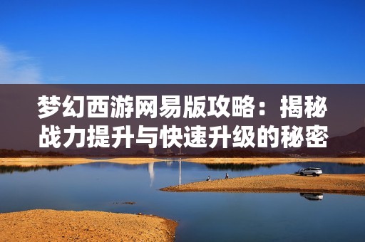 梦幻西游网易版攻略：揭秘战力提升与快速升级的秘密方法