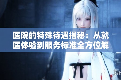 医院的特殊待遇揭秘：从就医体验到服务标准全方位解析