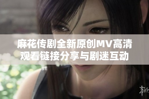 麻花传剧全新原创MV高清观看链接分享与剧迷互动