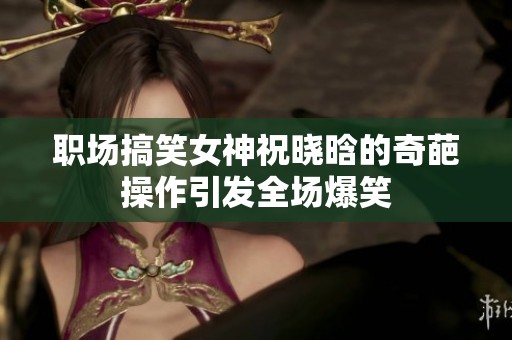 职场搞笑女神祝晓晗的奇葩操作引发全场爆笑
