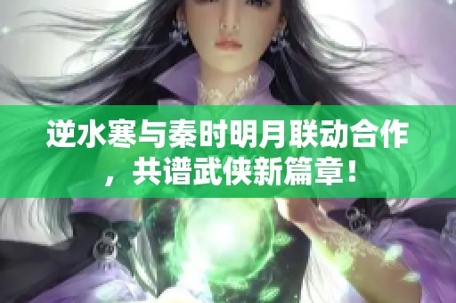 逆水寒与秦时明月联动合作，共谱武侠新篇章！