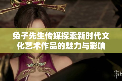 兔子先生传媒探索新时代文化艺术作品的魅力与影响