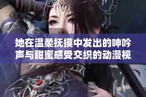 她在温柔抚摸中发出的呻吟声与甜蜜感受交织的动漫视频