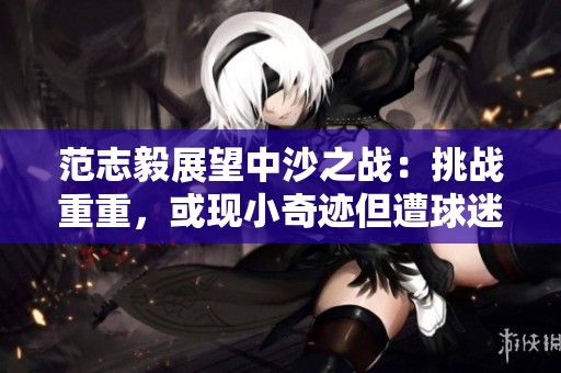 范志毅展望中沙之战：挑战重重，或现小奇迹但遭球迷质疑