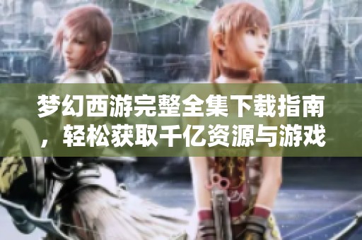 梦幻西游完整全集下载指南，轻松获取千亿资源与游戏乐趣
