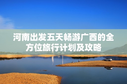 河南出发五天畅游广西的全方位旅行计划及攻略