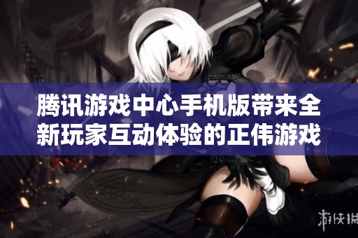 腾讯游戏中心手机版带来全新玩家互动体验的正伟游戏网