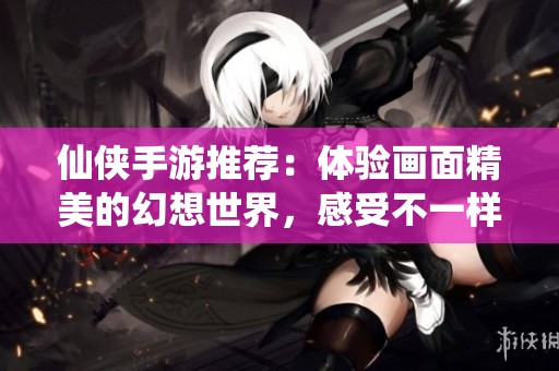 仙侠手游推荐：体验画面精美的幻想世界，感受不一样的武侠风情