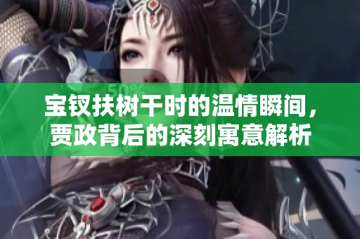 宝钗扶树干时的温情瞬间，贾政背后的深刻寓意解析