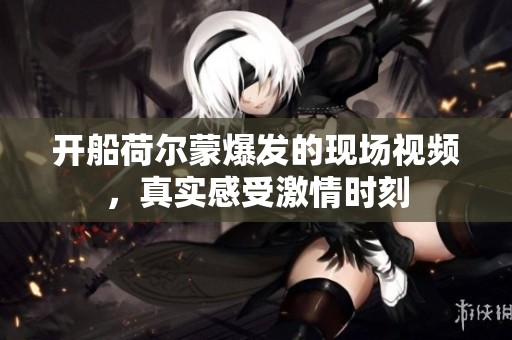 开船荷尔蒙爆发的现场视频，真实感受激情时刻