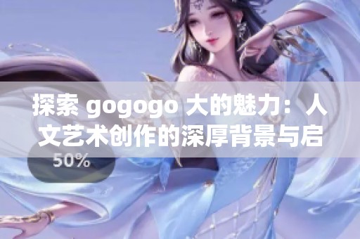 探索 gogogo 大的魅力：人文艺术创作的深厚背景与启示