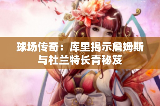 球场传奇：库里揭示詹姆斯与杜兰特长青秘笈