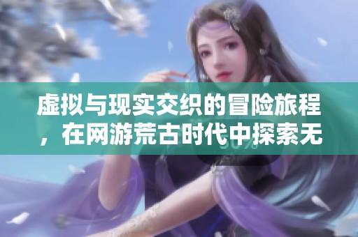 虚拟与现实交织的冒险旅程，在网游荒古时代中探索无限可能