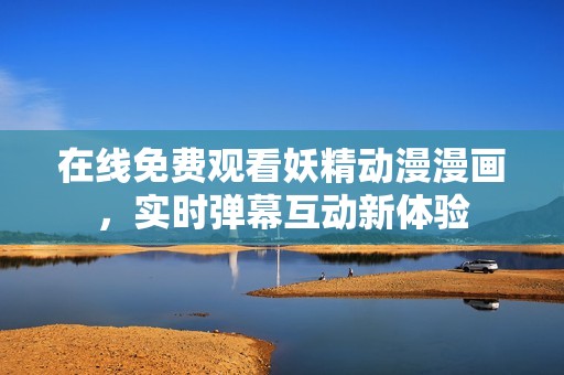在线免费观看妖精动漫漫画，实时弹幕互动新体验