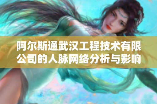 阿尔斯通武汉工程技术有限公司的人脉网络分析与影响力探讨