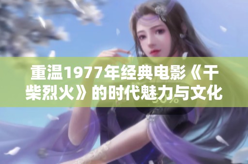 重温1977年经典电影《干柴烈火》的时代魅力与文化意义