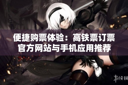 便捷购票体验：高铁票订票官方网站与手机应用推荐