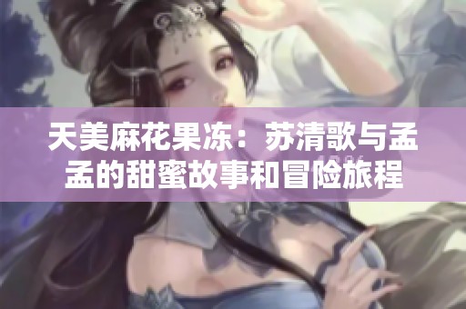 天美麻花果冻：苏清歌与孟孟的甜蜜故事和冒险旅程