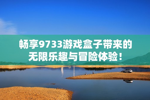 畅享9733游戏盒子带来的无限乐趣与冒险体验！