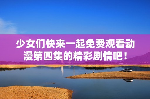 少女们快来一起免费观看动漫第四集的精彩剧情吧！