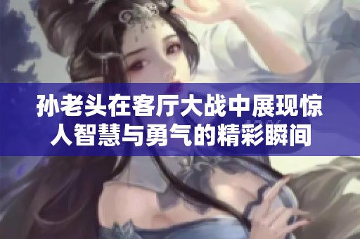 孙老头在客厅大战中展现惊人智慧与勇气的精彩瞬间
