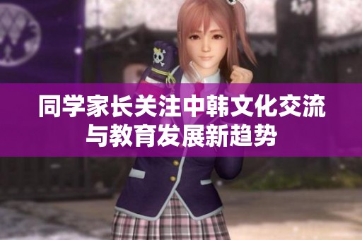 同学家长关注中韩文化交流与教育发展新趋势