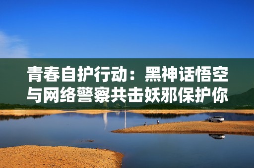 青春自护行动：黑神话悟空与网络警察共击妖邪保护你我安全