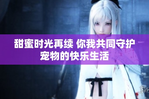 甜蜜时光再续 你我共同守护宠物的快乐生活