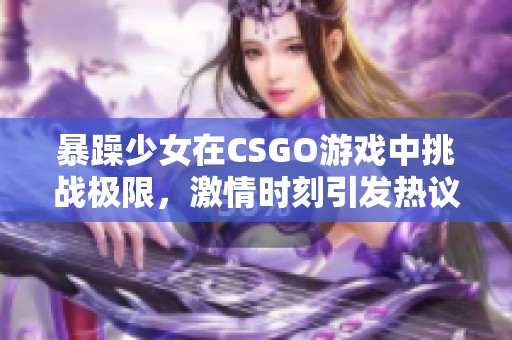 暴躁少女在CSGO游戏中挑战极限，激情时刻引发热议
