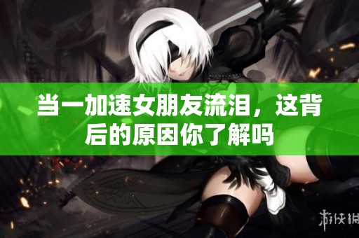 当一加速女朋友流泪，这背后的原因你了解吗