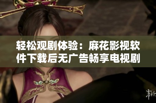 轻松观剧体验：麻花影视软件下载后无广告畅享电视剧