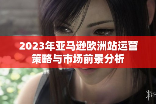 2023年亚马逊欧洲站运营策略与市场前景分析