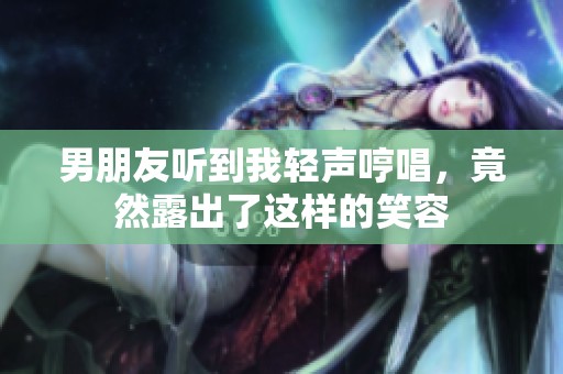 男朋友听到我轻声哼唱，竟然露出了这样的笑容