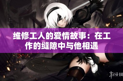 维修工人的爱情故事：在工作的缝隙中与他相遇