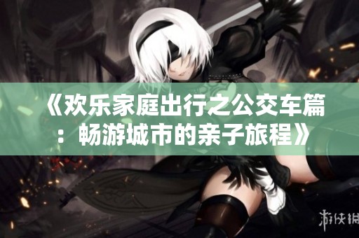 《欢乐家庭出行之公交车篇：畅游城市的亲子旅程》