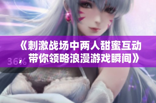 《刺激战场中两人甜蜜互动，带你领略浪漫游戏瞬间》