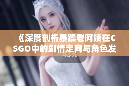《深度剖析暴躁老阿姨在CSGO中的剧情走向与角色发展》