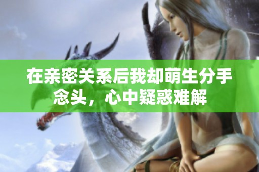 在亲密关系后我却萌生分手念头，心中疑惑难解