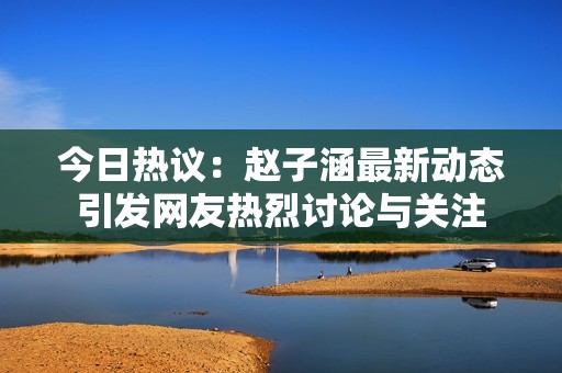 今日热议：赵子涵最新动态引发网友热烈讨论与关注
