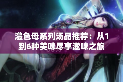 澧色母系列汤品推荐：从1到6种美味尽享滋味之旅