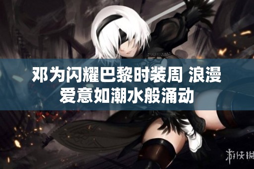 邓为闪耀巴黎时装周 浪漫爱意如潮水般涌动