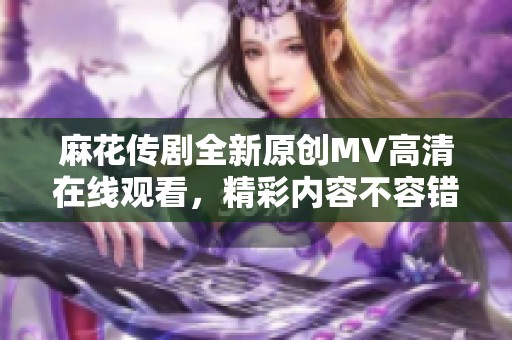 麻花传剧全新原创MV高清在线观看，精彩内容不容错过