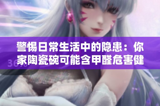 警惕日常生活中的隐患：你家陶瓷碗可能含甲醛危害健康
