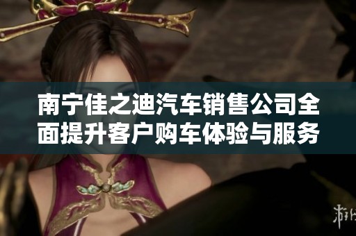 南宁佳之迪汽车销售公司全面提升客户购车体验与服务质量