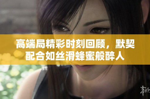 高端局精彩时刻回顾，默契配合如丝滑蜂蜜般醉人